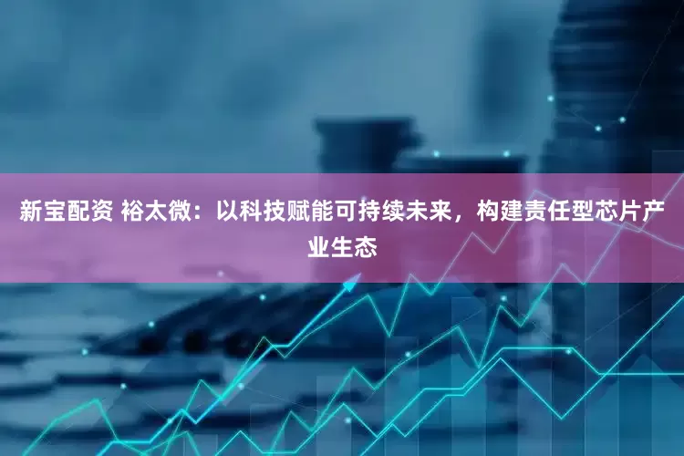 新宝配资 裕太微：以科技赋能可持续未来，构建责任型芯片产业生态