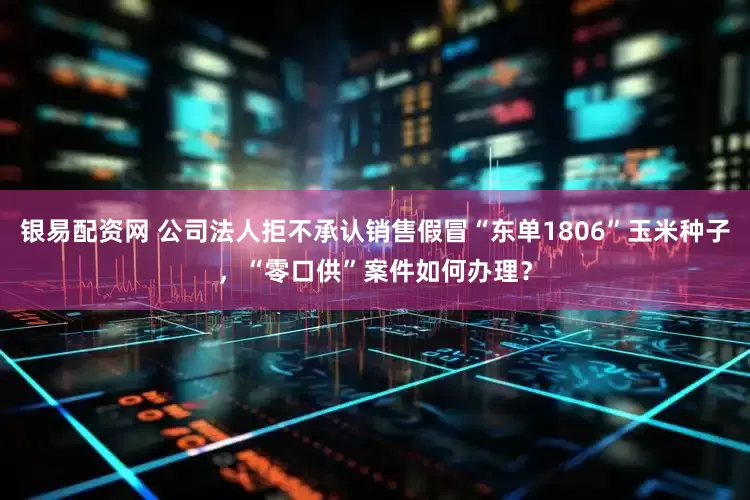 银易配资网 公司法人拒不承认销售假冒“东单1806”玉米种子，“零口供”案件如何办理？