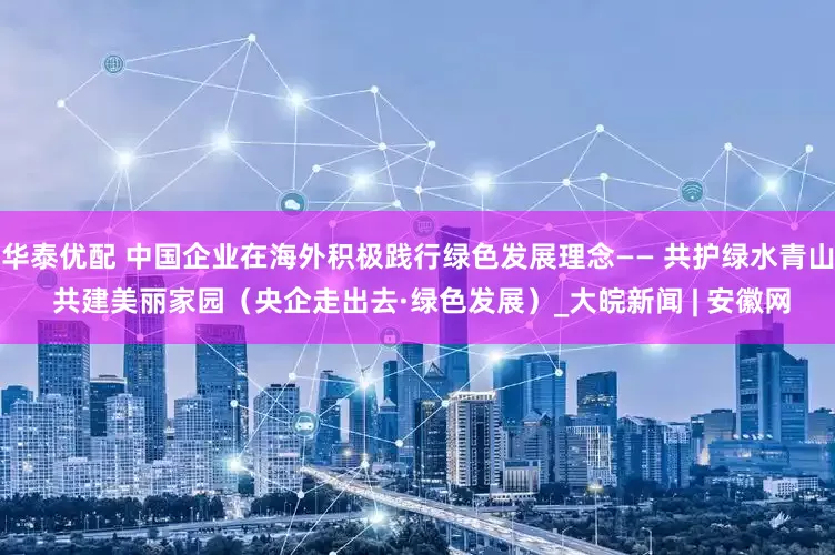华泰优配 中国企业在海外积极践行绿色发展理念—— 共护绿水青山 共建美丽家园（央企走出去·绿色发展）_大皖新闻 | 安徽网