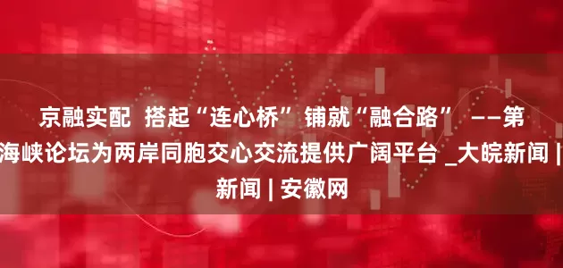 京融实配  搭起“连心桥” 铺就“融合路”  ——第十七届海峡论坛为两岸同胞交心交流提供广阔平台 _大皖新闻 | 安徽网