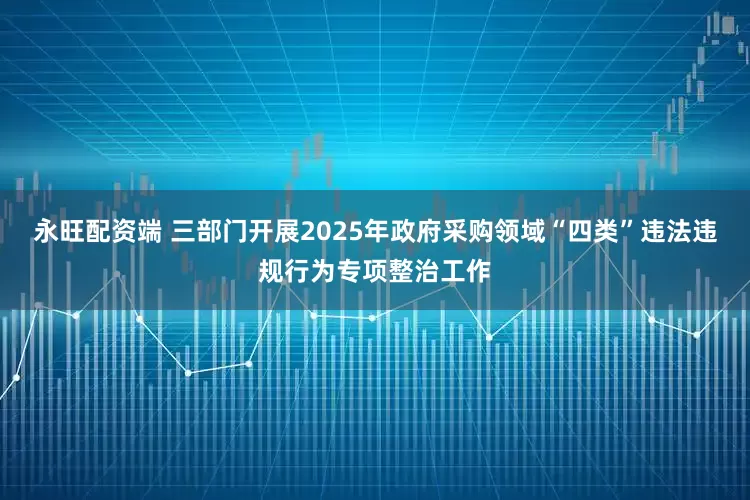 永旺配资端 三部门开展2025年政府采购领域“四类”违法违规行为专项整治工作