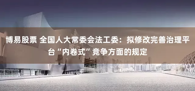博易股票 全国人大常委会法工委：拟修改完善治理平台“内卷式”竞争方面的规定