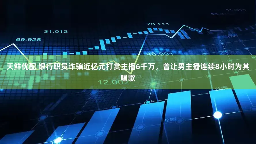 天鲜优配 银行职员诈骗近亿元打赏主播6千万，曾让男主播连续8小时为其唱歌