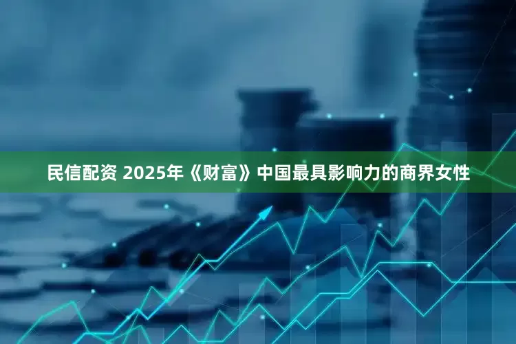 民信配资 2025年《财富》中国最具影响力的商界女性