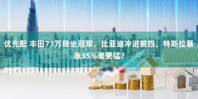 优先配 丰田71万稳坐冠军，比亚迪冲进前四，特斯拉暴涨35%谁更猛？