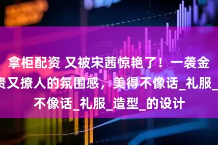 拿柜配资 又被宋茜惊艳了！一袭金纱裙穿出高贵又撩人的氛围感，美得不像话_礼服_造型_的设计