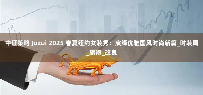 中证策略 Juzui 2025 春夏纽约女装秀：演绎优雅国风时尚新篇_时装周_旗袍_改良