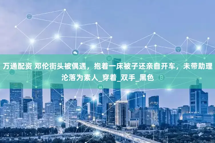 万通配资 邓伦街头被偶遇，抱着一床被子还亲自开车，未带助理沦落为素人_穿着_双手_黑色