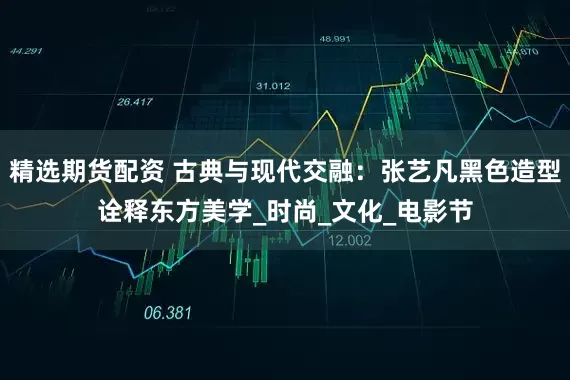 精选期货配资 古典与现代交融：张艺凡黑色造型诠释东方美学_时尚_文化_电影节