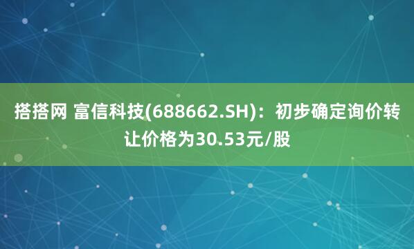 搭搭网 富信科技(688662.SH)：初步确定询价转让价格为30.53元/股