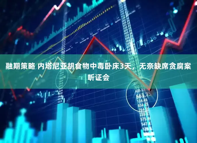 融期策略 内塔尼亚胡食物中毒卧床3天，无奈缺席贪腐案听证会