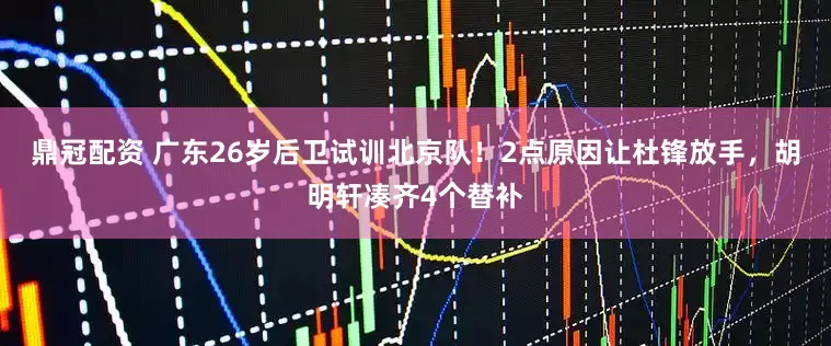 鼎冠配资 广东26岁后卫试训北京队！2点原因让杜锋放手，胡明轩凑齐4个替补