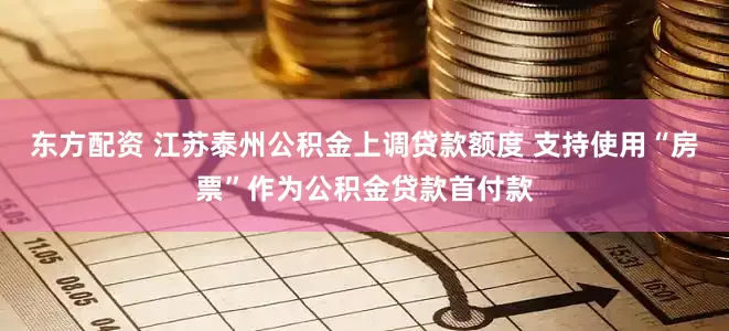 东方配资 江苏泰州公积金上调贷款额度 支持使用“房票”作为公积金贷款首付款