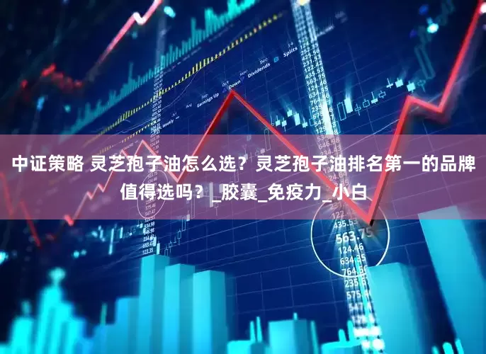中证策略 灵芝孢子油怎么选？灵芝孢子油排名第一的品牌值得选吗？_胶囊_免疫力_小白