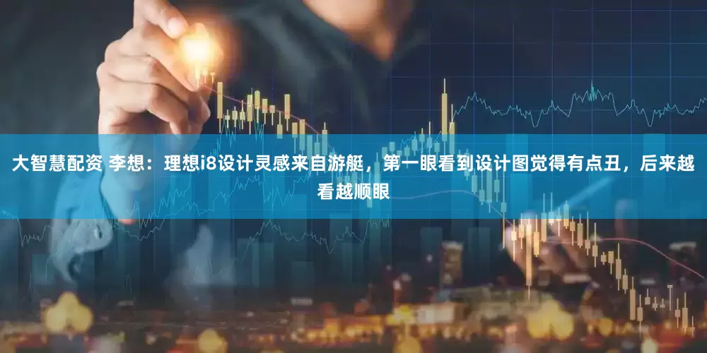 大智慧配资 李想：理想i8设计灵感来自游艇，第一眼看到设计图觉得有点丑，后来越看越顺眼