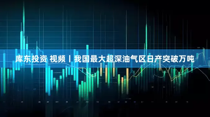 库东投资 视频丨我国最大超深油气区日产突破万吨
