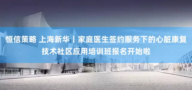 恒信策略 上海新华丨家庭医生签约服务下的心脏康复技术社区应用培训班报名开始啦