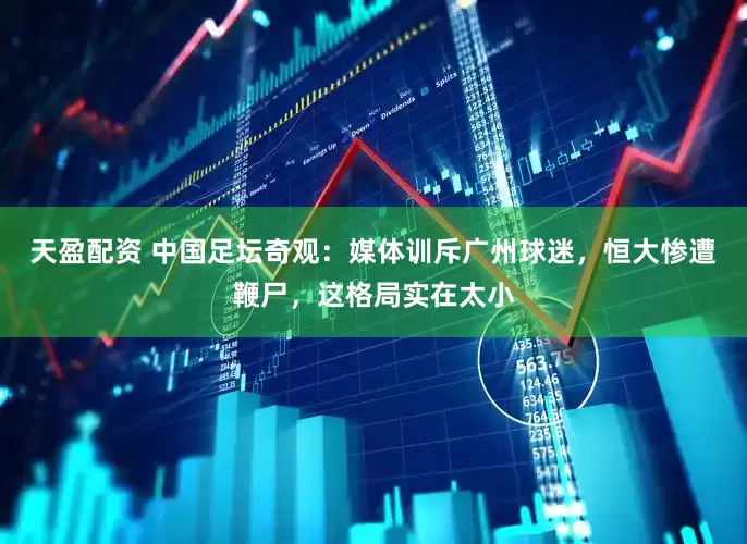 天盈配资 中国足坛奇观：媒体训斥广州球迷，恒大惨遭鞭尸，这格局实在太小