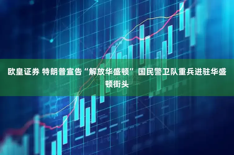 欧皇证券 特朗普宣告“解放华盛顿” 国民警卫队重兵进驻华盛顿街头