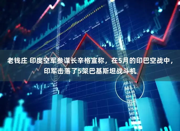 老钱庄 印度空军参谋长辛格宣称,在5月的印巴空战中,印军击落了5架巴基斯坦战斗机