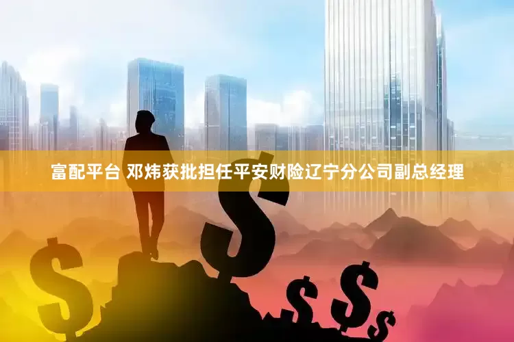 富配平台 邓炜获批担任平安财险辽宁分公司副总经理