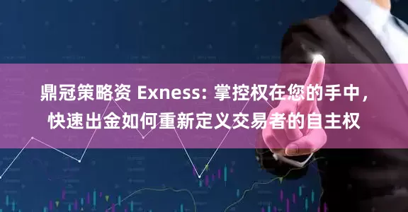 鼎冠策略资 Exness: 掌控权在您的手中，快速出金如何重新定义交易者的自主权