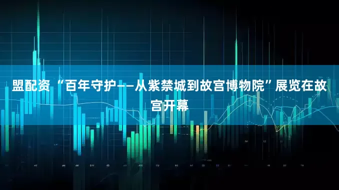 盟配资 “百年守护——从紫禁城到故宫博物院”展览在故宫开幕