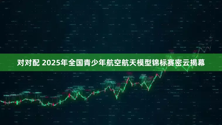 对对配 2025年全国青少年航空航天模型锦标赛密云揭幕