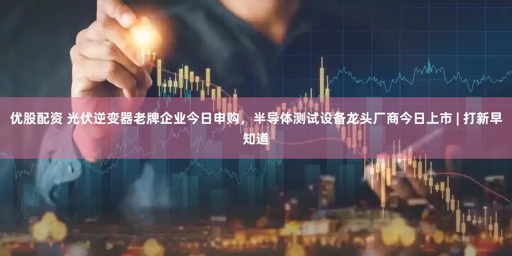 优股配资 光伏逆变器老牌企业今日申购，半导体测试设备龙头厂商今日上市 | 打新早知道