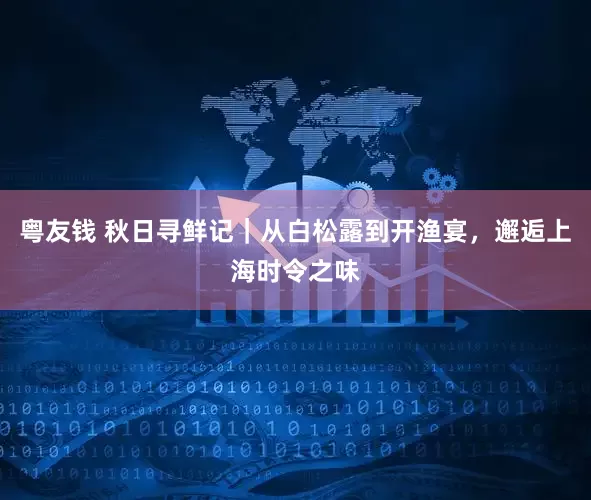 粤友钱 秋日寻鲜记｜从白松露到开渔宴，邂逅上海时令之味