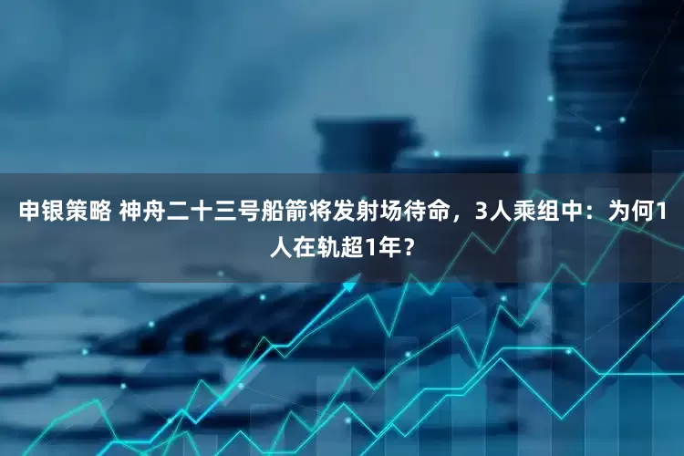 申银策略 神舟二十三号船箭将发射场待命，3人乘组中：为何1人在轨超1年？