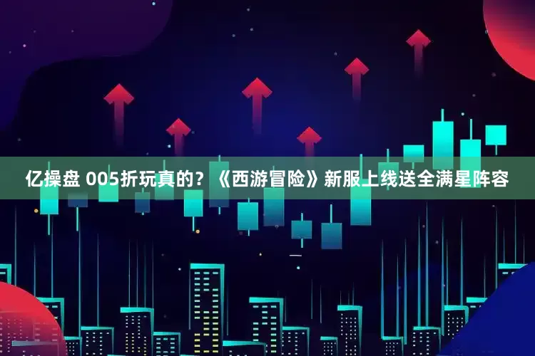 亿操盘 005折玩真的？《西游冒险》新服上线送全满星阵容