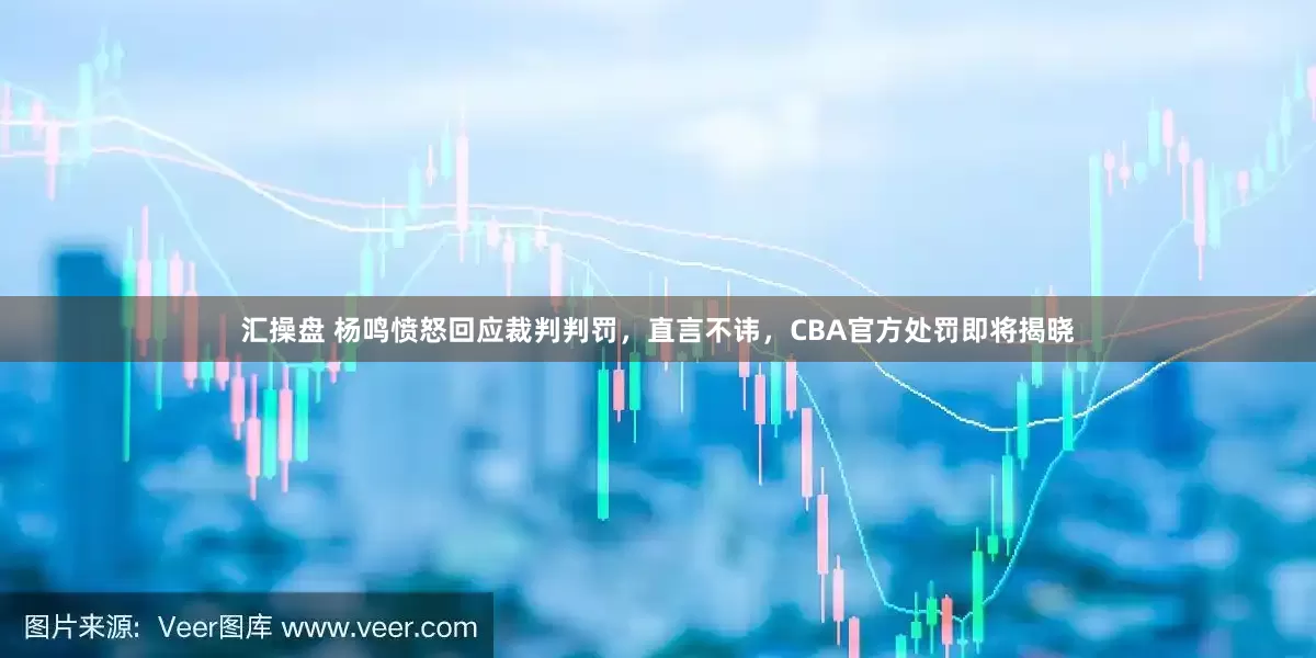 汇操盘 杨鸣愤怒回应裁判判罚，直言不讳，CBA官方处罚即将揭晓