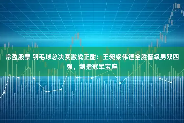 常盈股票 羽毛球总决赛激战正酣：王昶梁伟铿全胜晋级男双四强，剑指冠军宝座