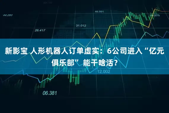 新影宝 人形机器人订单虚实：6公司进入“亿元俱乐部” 能干啥活？