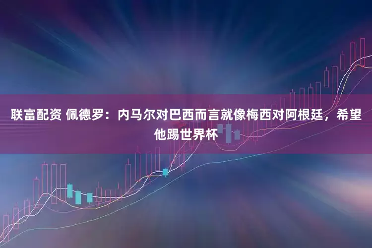 联富配资 佩德罗：内马尔对巴西而言就像梅西对阿根廷，希望他踢世界杯